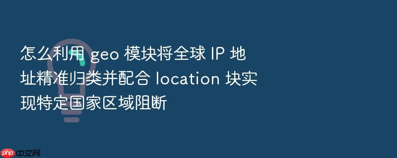 怎么利用 geo 模块将全球 ip 地址精准归类并配合 location 块实现特定国家区域阻断