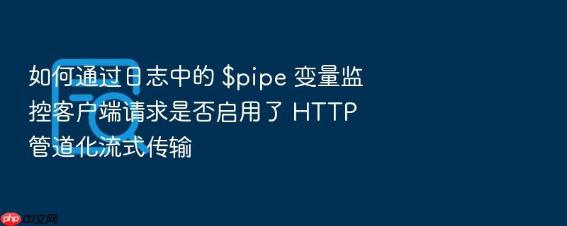如何通过日志中的 $pipe 变量监控客户端请求是否启用了 http 管道化流式传输