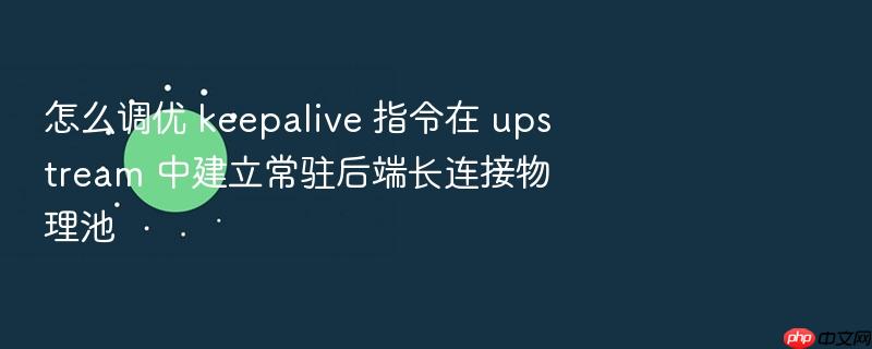 怎么调优 keepalive 指令在 upstream 中建立常驻后端长连接物理池