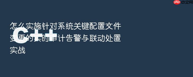 怎么实施针对系统关键配置文件变更的实时审计告警与联动处置实战