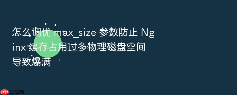 怎么调优 max_size 参数防止 nginx 缓存占用过多物理磁盘空间导致爆满
