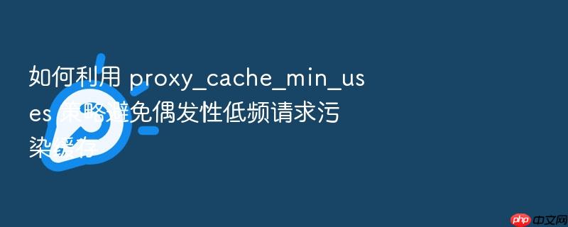 如何利用 proxy_cache_min_uses 策略避免偶发性低频请求污染缓存