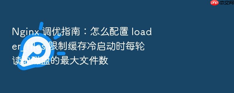 nginx 调优指南:怎么配置 loader_files 限制缓存冷启动时每轮读取磁盘的最大文件数