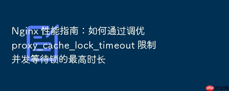 nginx 性能指南:如何通过调优 proxy_cache_lock_timeout 限制并发等待锁的最高时长
