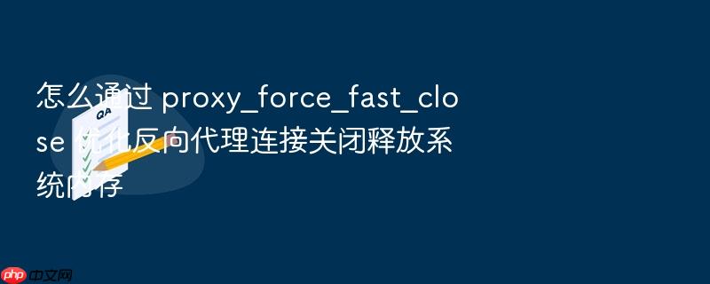 怎么通过 proxy_force_fast_close 优化反向代理连接关闭释放系统内存