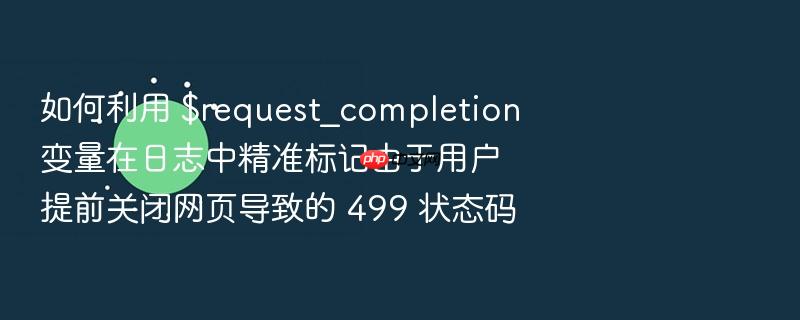 如何利用 $request_completion 变量在日志中精准标记由于用户提前关闭网页导致的 499 状态码