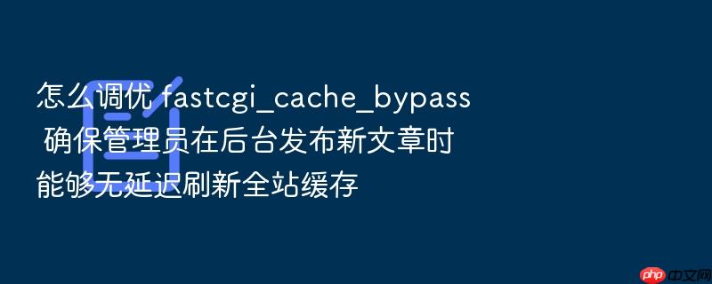 怎么调优 fastcgi_cache_bypass 确保管理员在后台发布新文章时能够无延迟刷新全站缓存