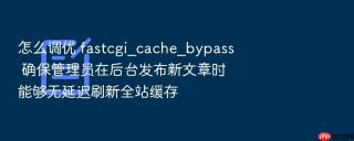 怎么调优 fastcgi_cache_bypass 确保管理员在后台发布新文章时能够无延迟刷新全站缓存