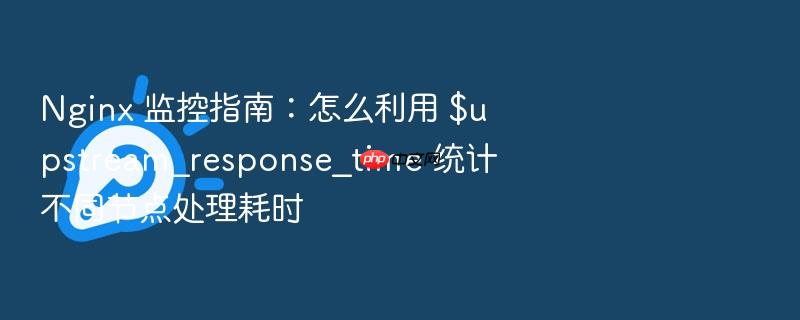 nginx 监控指南:怎么利用 $upstream_response_time 统计不同节点处理耗时