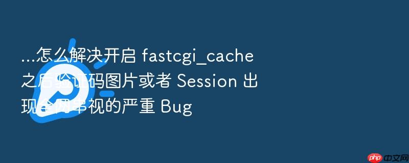 ...怎么解决开启 fastcgi_cache 之后验证码图片或者 session 出现全网串视的严重 bug