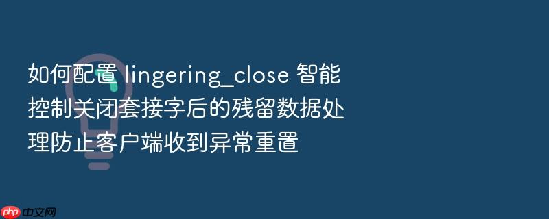 如何配置 lingering_close 智能控制关闭套接字后的残留数据处理防止客户端收到异常重置