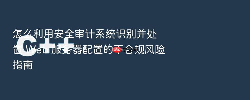 怎么利用安全审计系统识别并处置 web 服务器配置的不合规风险指南