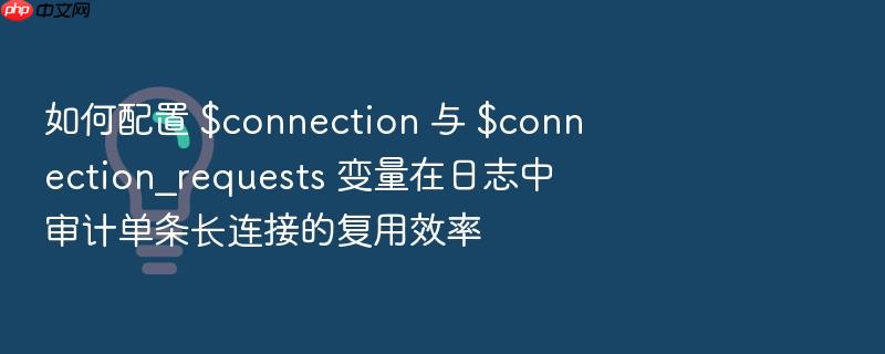 如何配置 $connection 与 $connection_requests 变量在日志中审计单条长连接的复用效率