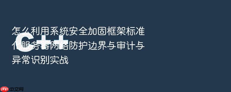 怎么利用系统安全加固框架标准化服务器网络防护边界与审计与异常识别实战