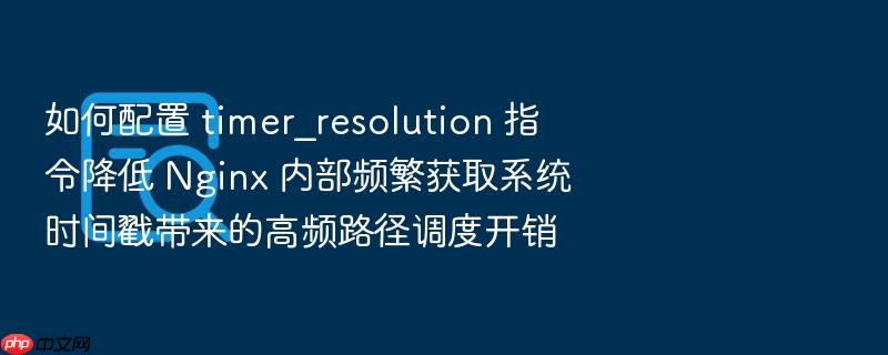 如何配置 timer_resolution 指令降低 nginx 内部频繁获取系统时间戳带来的高频路径调度开销