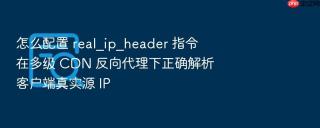 怎么配置 real_ip_header 指令在多级 CDN 反向代理下正确解析客户端真实源 IP