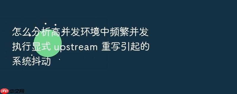 怎么分析高并发环境中频繁并发执行显式 upstream 重写引起的系统抖动