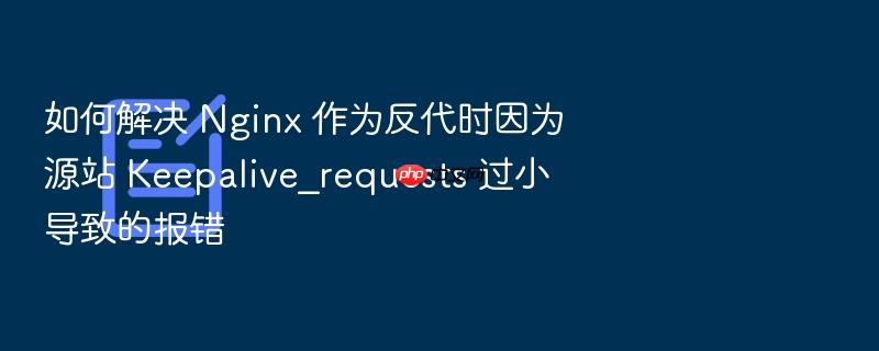 如何解决 nginx 作为反代时因为源站 keepalive_requests 过小导致的报错