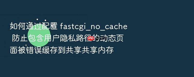 如何通过配置 fastcgi_no_cache 防止包含用户隐私路径的动态页面被错误缓存到共享共享内存