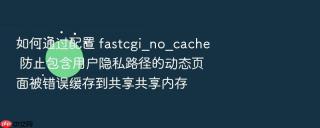 如何通过配置 fastcgi_no_cache 防止包含用户隐私路径的动态页面被错误缓存到共享共享内存