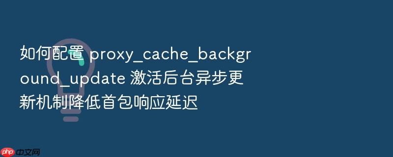 如何配置 proxy_cache_background_update 激活后台异步更新机制降低首包响应延迟