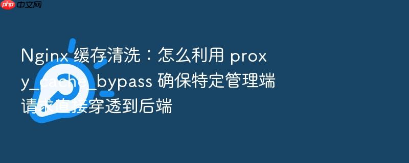 nginx 缓存清洗:怎么利用 proxy_cache_bypass 确保特定管理端请求直接穿透到后端