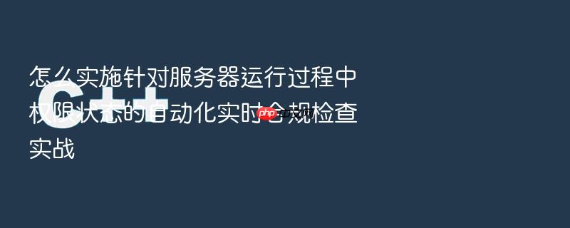 怎么实施针对服务器运行过程中权限状态的自动化实时合规检查实战