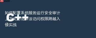 如何配置系统服务运行安全审计上下文防范非法访问权限跨越入侵实战