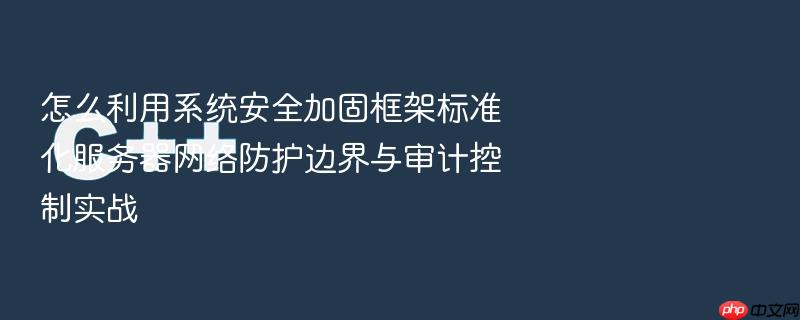 怎么利用系统安全加固框架标准化服务器网络防护边界与审计控制实战