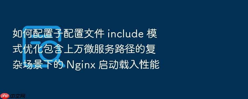 如何配置子配置文件 include 模式优化包含上万微服务路径的复杂场景下的 nginx 启动载入性能