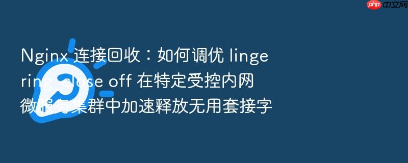 nginx 连接回收:如何调优 lingering_close off 在特定受控内网微服务集群中加速释放无用套接字
