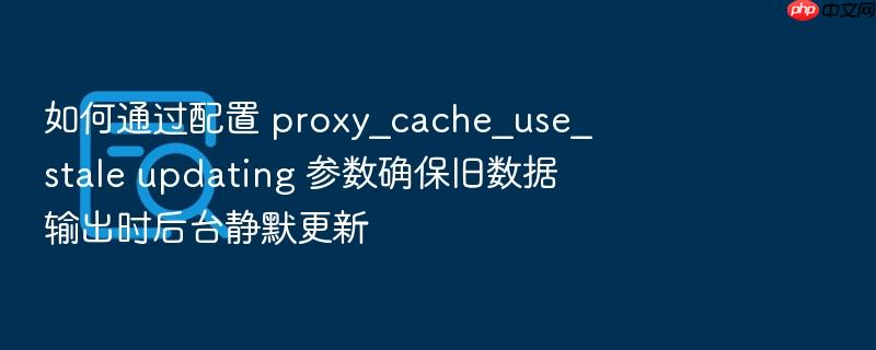 如何通过配置 proxy_cache_use_stale updating 参数确保旧数据输出时后台静默更新