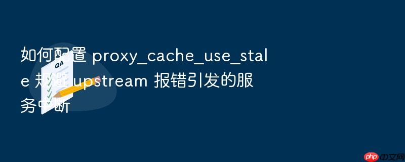 如何配置 proxy_cache_use_stale 规避 upstream 报错引发的服务中断