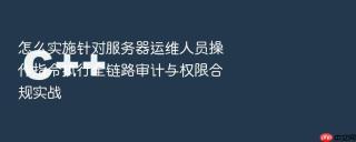 怎么实施针对服务器运维人员操作指令执行全链路审计与权限合规实战