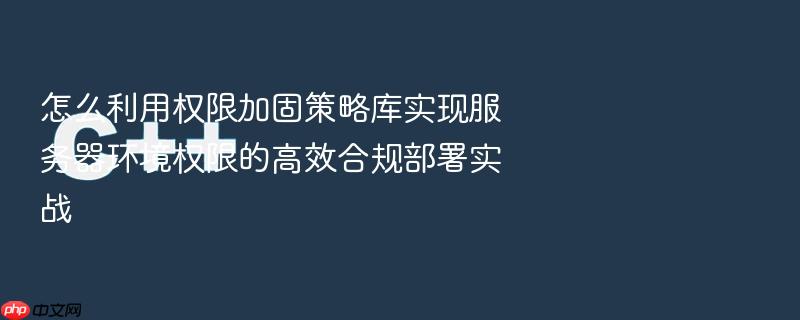 怎么利用权限加固策略库实现服务器环境权限的高效合规部署实战