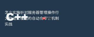 怎么实施针对服务器管理操作行为轨迹全覆盖的自动化审计机制实战