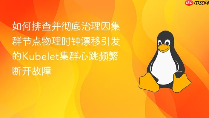 如何排查并彻底治理因集群节点物理时钟漂移引发的kubelet集群心跳频繁断开故障