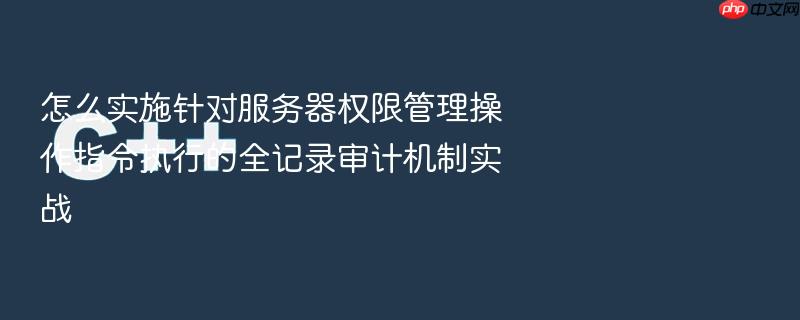 怎么实施针对服务器权限管理操作指令执行的全记录审计机制实战