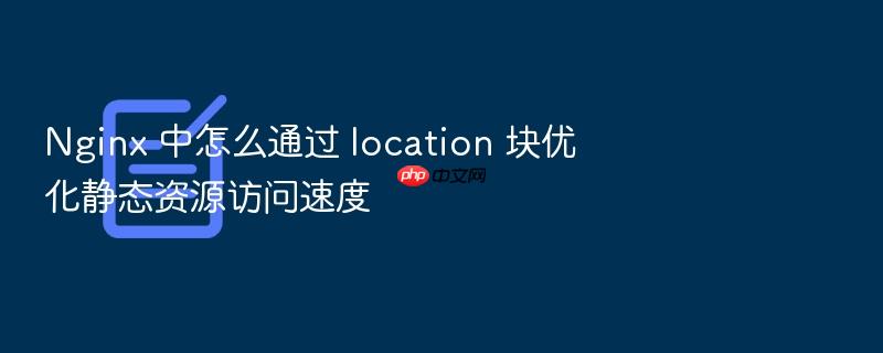 nginx 中怎么通过 location 块优化静态资源访问速度