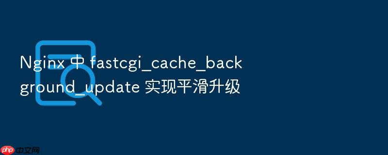 nginx 中 fastcgi_cache_background_update 实现平滑升级