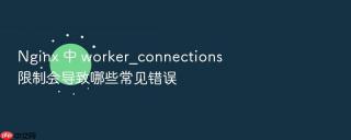 Nginx 中 worker_connections 限制会导致哪些常见错误