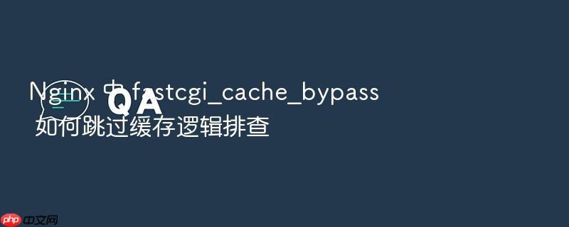 nginx 中 fastcgi_cache_bypass 如何跳过缓存逻辑排查
