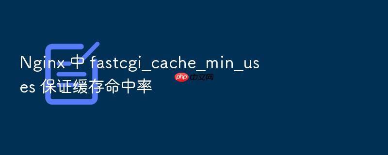 nginx 中 fastcgi_cache_min_uses 保证缓存命中率