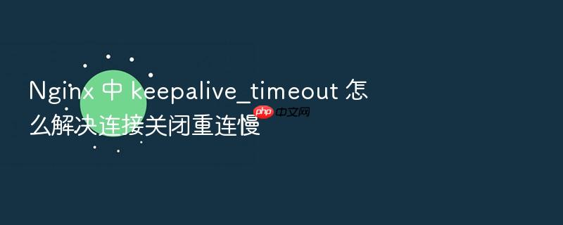 nginx 中 keepalive_timeout 怎么解决连接关闭重连慢