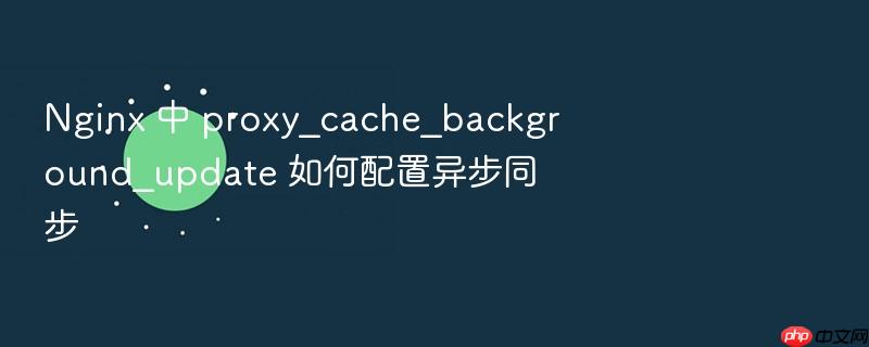 nginx 中 proxy_cache_background_update 如何配置异步同步