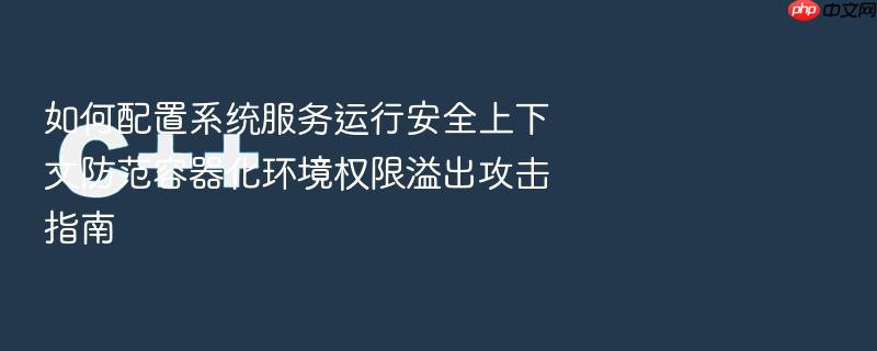 如何配置系统服务运行安全上下文防范容器化环境权限溢出攻击指南