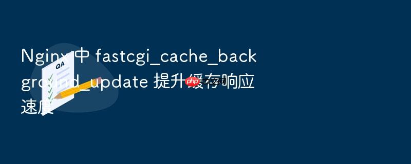 nginx 中 fastcgi_cache_background_update 提升缓存响应速度