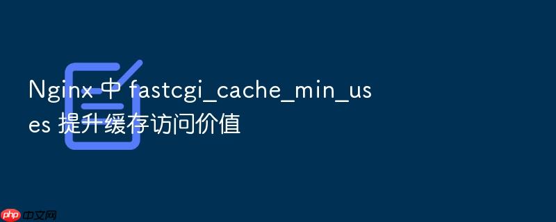 nginx 中 fastcgi_cache_min_uses 提升缓存访问价值