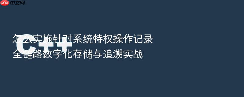怎么实施针对系统特权操作记录全链路数字化存储与追溯实战