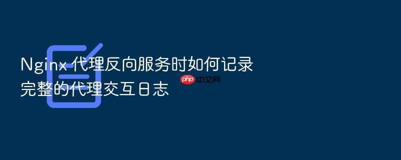 nginx 代理反向服务时如何记录完整的代理交互日志